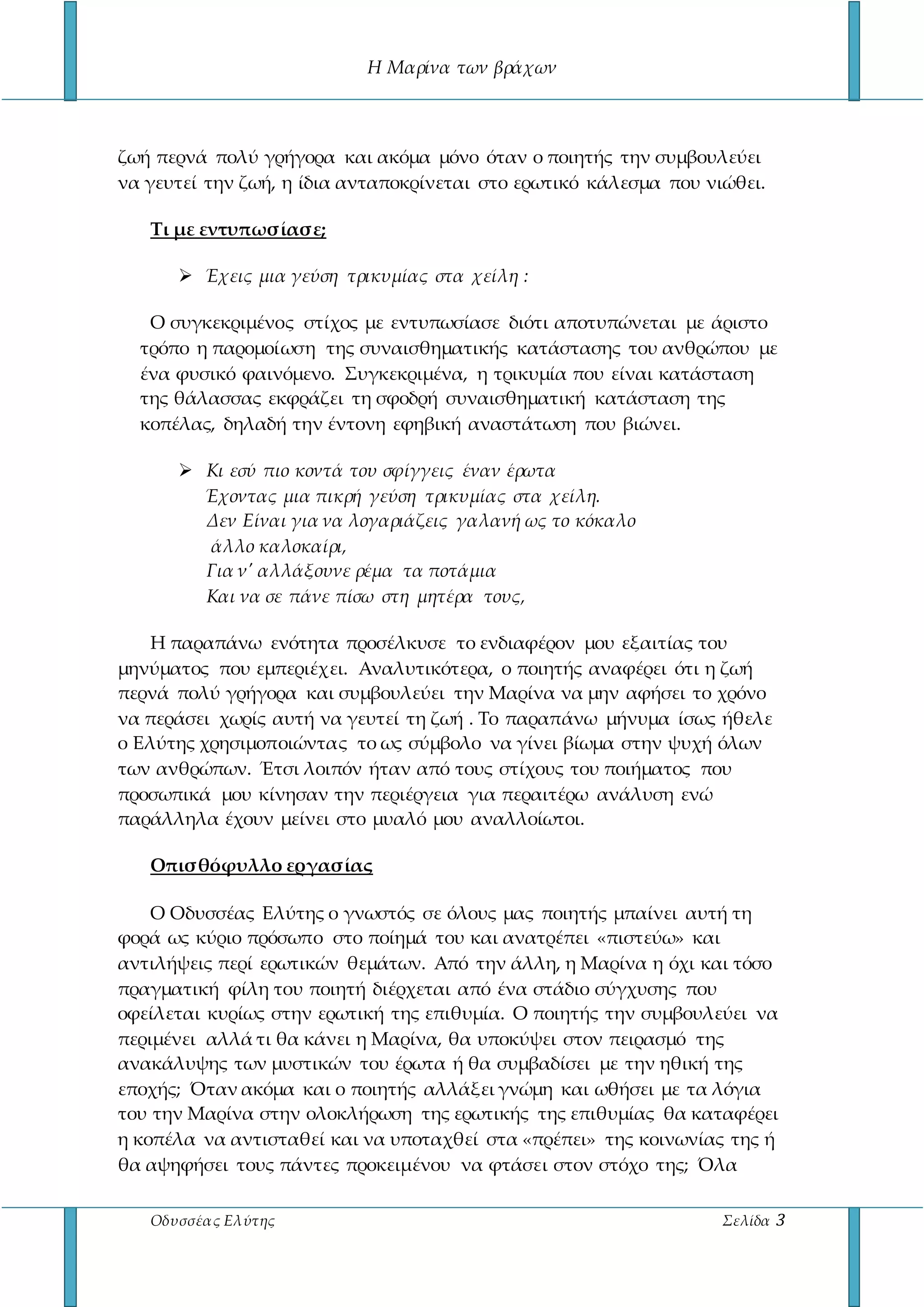 Η Μαρίνα των βράχων
Οδυσσέας Ελύτης Σελίδα 3
ζωή περνά πολύ γρήγορα και ακόμα μόνο όταν ο ποιητής την συμβουλεύει
να γευτεί την ζωή, η ίδια ανταποκρίνεται στο ερωτικό κάλεσμα που νιώθει.
Τι με εντυπωσίασε;
 Έχεις μια γεύση τρικυμίας στα χείλη :
Ο συγκεκριμένος στίχος με εντυπωσίασε διότι αποτυπώνεται με άριστο
τρόπο η παρομοίωση της συναισθηματικής κατάστασης του ανθρώπου με
ένα φυσικό φαινόμενο. Συγκεκριμένα, η τρικυμία που είναι κατάσταση
της θάλασσας εκφράζει τη σφοδρή συναισθηματική κατάσταση της
κοπέλας, δηλαδή την έντονη εφηβική αναστάτωση που βιώνει.
 Κι εσύ πιο κοντά του σφίγγεις έναν έρωτα
Έχοντας μια πικρή γεύση τρικυμίας στα χείλη.
Δεν Είναι για να λογαριάζεις γαλανή ως το κόκαλο
άλλο καλοκαίρι,
Για ν' αλλάξουνε ρέμα τα ποτάμια
Και να σε πάνε πίσω στη μητέρα τους,
Η παραπάνω ενότητα προσέλκυσε το ενδιαφέρον μου εξαιτίας του
μηνύματος που εμπεριέχει. Αναλυτικότερα, ο ποιητής αναφέρει ότι η ζωή
περνά πολύ γρήγορα και συμβουλεύει την Μαρίνα να μην αφήσει το χρόνο
να περάσει χωρίς αυτή να γευτεί τη ζωή . Το παραπάνω μήνυμα ίσως ήθελε
ο Ελύτης χρησιμοποιώντας το ως σύμβολο να γίνει βίωμα στην ψυχή όλων
των ανθρώπων. Έτσι λοιπόν ήταν από τους στίχους του ποιήματος που
προσωπικά μου κίνησαν την περιέργεια για περαιτέρω ανάλυση ενώ
παράλληλα έχουν μείνει στο μυαλό μου αναλλοίωτοι.
Οπισθόφυλλο εργασίας
Ο Οδυσσέας Ελύτης ο γνωστός σε όλους μας ποιητής μπαίνει αυτή τη
φορά ως κύριο πρόσωπο στο ποίημά του και ανατρέπει «πιστεύω» και
αντιλήψεις περί ερωτικών θεμάτων. Από την άλλη, η Μαρίνα η όχι και τόσο
πραγματική φίλη του ποιητή διέρχεται από ένα στάδιο σύγχυσης που
οφείλεται κυρίως στην ερωτική της επιθυμία. Ο ποιητής την συμβουλεύει να
περιμένει αλλά τι θα κάνει η Μαρίνα, θα υποκύψει στον πειρασμό της
ανακάλυψης των μυστικών του έρωτα ή θα συμβαδίσει με την ηθική της
εποχής; Όταν ακόμα και ο ποιητής αλλάξει γνώμη και ωθήσει με τα λόγια
του την Μαρίνα στην ολοκλήρωση της ερωτικής της επιθυμίας θα καταφέρει
η κοπέλα να αντισταθεί και να υποταχθεί στα «πρέπει» της κοινωνίας της ή
θα αψηφήσει τους πάντες προκειμένου να φτάσει στον στόχο της; Όλα
 