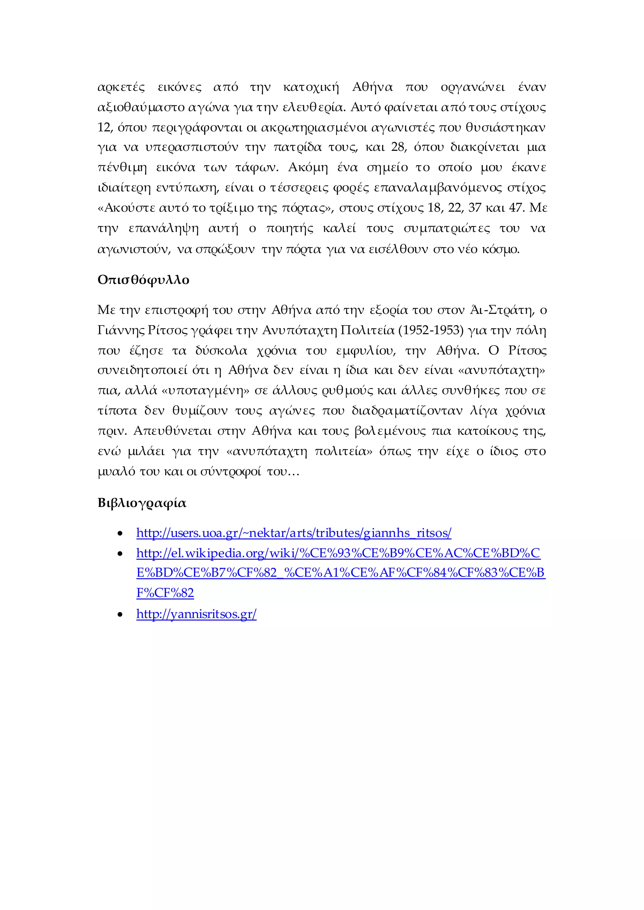 αρκετές εικόνες από την κατοχική Αθήνα που οργανώνει έναν
αξιοθαύμαστο αγώνα για την ελευθερία. Αυτό φαίνεται από τους στίχους
12, όπου περιγράφονται οι ακρωτηριασμένοι αγωνιστές που θυσιάστηκαν
για να υπερασπιστούν την πατρίδα τους, και 28, όπου διακρίνεται μια
πένθιμη εικόνα των τάφων. Ακόμη ένα σημείο το οποίο μου έκανε
ιδιαίτερη εντύπωση, είναι ο τέσσερεις φορές επαναλαμβανόμενος στίχος
«Ακούστε αυτό το τρίξιμο της πόρτας», στους στίχους 18, 22, 37 και 47. Με
την επανάληψη αυτή ο ποιητής καλεί τους συμπατριώτες του να
αγωνιστούν, να σπρώξουν την πόρτα για να εισέλθουν στο νέο κόσμο.
Οπισθόφυλλο
Με την επιστροφή του στην Αθήνα από την εξορία του στον Άι-Στράτη, ο
Γιάννης Ρίτσος γράφει την Ανυπόταχτη Πολιτεία (1952-1953) για την πόλη
που έζησε τα δύσκολα χρόνια του εμφυλίου, την Αθήνα. Ο Ρίτσος
συνειδητοποιεί ότι η Αθήνα δεν είναι η ίδια και δεν είναι «ανυπόταχτη»
πια, αλλά «υποταγμένη» σε άλλους ρυθμούς και άλλες συνθήκες που σε
τίποτα δεν θυμίζουν τους αγώνες που διαδραματίζονταν λίγα χρόνια
πριν. Απευθύνεται στην Αθήνα και τους βολεμένους πια κατοίκους της,
ενώ μιλάει για την «ανυπόταχτη πολιτεία» όπως την είχε ο ίδιος στο
μυαλό του και οι σύντροφοί του…
Βιβλιογραφία
 http://users.uoa.gr/~nektar/arts/tributes/giannhs_ritsos/
 http://el.wikipedia.org/wiki/%CE%93%CE%B9%CE%AC%CE%BD%C
E%BD%CE%B7%CF%82_%CE%A1%CE%AF%CF%84%CF%83%CE%B
F%CF%82
 http://yannisritsos.gr/
 