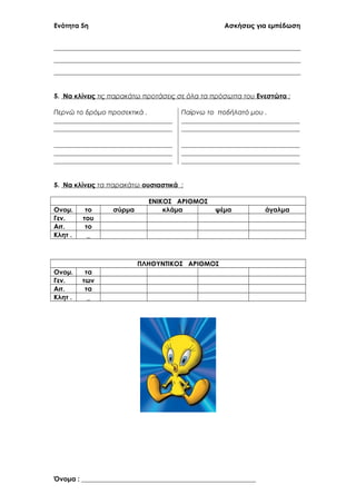 Ενότητα 5η Ασκήσεις για εμπέδωση
___________________________________________________________________________
___________________________________________________________________________
___________________________________________________________________________
5. Να κλίνεις τις παρακάτω προτάσεις σε όλα τα πρόσωπα του Ενεστώτα :
Περνώ το δρόμο προσεκτικά . Παίρνω το ποδήλατό μου .
____________________________________ ____________________________________
____________________________________ ____________________________________
____________________________________ ____________________________________
____________________________________ ____________________________________
____________________________________ ____________________________________
5. Να κλίνεις τα παρακάτω ουσιαστικά :
ΕΝΙΚΟΣ ΑΡΙΘΜΟΣ
Ονομ. το σύρμα κλάμα ψέμα άγαλμα
Γεν. του
Αιτ. το
Κλητ . _
ΠΛΗΘΥΝΤΙΚΟΣ ΑΡΙΘΜΟΣ
Ονομ. τα
Γεν. των
Αιτ. τα
Κλητ . _
Όνομα : _____________________________________________________
 