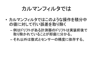 カルマンフィルタでは
• カルマンフィルタではこのような操作を積分中
の値に対して行い誤差を取り除く
– 例はドリフトがある計測器のドリフトは実装前後で
取り除かれていることが即座に分かる。
– それ以外は数式とセンサーの精度に依存する。
 