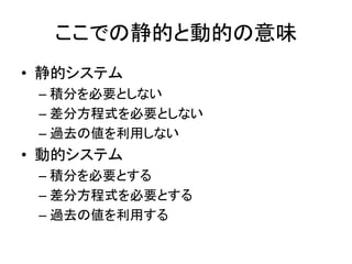 ここでの静的と動的の意味
• 静的システム
– 積分を必要としない
– 差分方程式を必要としない
– 過去の値を利用しない
• 動的システム
– 積分を必要とする
– 差分方程式を必要とする
– 過去の値を利用する
 