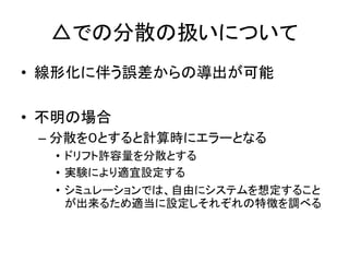 △での分散の扱いについて
• 線形化に伴う誤差からの導出が可能
• 不明の場合
– 分散を０とすると計算時にエラーとなる
• ドリフト許容量を分散とする
• 実験により適宜設定する
• シミュレーションでは、自由にシステムを想定すること
が出来るため適当に設定しそれぞれの特徴を調べる
 