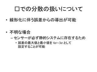 □での分散の扱いについて
• 線形化に伴う誤差からの導出が可能
• 不明な場合
– センサーが必ず静的システムに存在するため
• 誤差の最大値と最小値を 4𝜎~3𝜎 として
設定することが可能
 