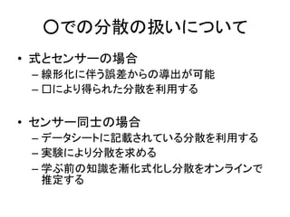 ○での分散の扱いについて
• 式とセンサーの場合
– 線形化に伴う誤差からの導出が可能
– □により得られた分散を利用する
• センサー同士の場合
– データシートに記載されている分散を利用する
– 実験により分散を求める
– 学ぶ前の知識を漸化式化し分散をオンラインで
推定する
 
