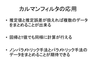 カルマンフィルタの応用
• 推定値と推定誤差が扱えれば複数のデータ
をまとめることが出来る
• 回帰とT値でも同様に計算が行える
• ノンパラメトリック手法とパラメトリック手法の
データをまとめることが期待できる
 