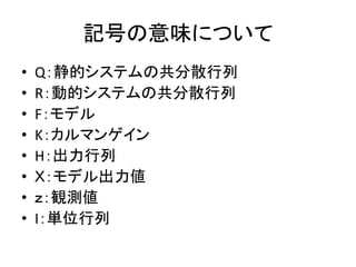 記号の意味について
• Q：静的システムの共分散行列
• R：動的システムの共分散行列
• F：モデル
• K：カルマンゲイン
• H：出力行列
• Ｘ：モデル出力値
• ｚ：観測値
• I：単位行列
 