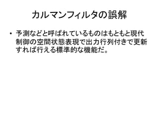 カルマンフィルタの誤解
• 予測などと呼ばれているものはもともと現代
制御の空間状態表現で出力行列付きで更新
すれば行える標準的な機能だ。
 