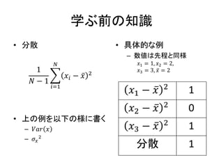 学ぶ前の知識
• 分散
1
𝑁 − 1
𝑖=1
𝑁
𝑥𝑖 − 𝑥 2
• 上の例を以下の様に書く
– 𝑉𝑎𝑟 𝑥
– 𝜎𝑥
2
• 具体的な例
– 数値は先程と同様
𝑥1 = 1, 𝑥2 = 2,
𝑥3 = 3, 𝑥 = 2
𝑥1 − 𝑥 2 1
𝑥2 − 𝑥 2 0
𝑥3 − 𝑥 2 1
分散 1
 
