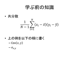学ぶ前の知識
• 共分散
1
𝑁 − 1
𝑖=1
𝑁
𝑥𝑖 − 𝑥 𝑦𝑖 − 𝑦
• 上の例を以下の様に書く
– Cov 𝑥, 𝑦
– 𝜎𝑥,𝑦
 
