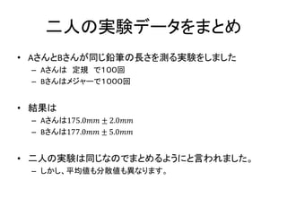 二人の実験データをまとめ
• AさんとBさんが同じ鉛筆の長さを測る実験をしました
– Aさんは 定規 で１００回
– Bさんはメジャーで１０００回
• 結果は
– Aさんは175.0𝑚𝑚 ± 2.0𝑚𝑚
– Bさんは177.0𝑚𝑚 ± 5.0𝑚𝑚
• 二人の実験は同じなのでまとめるようにと言われました。
– しかし、平均値も分散値も異なります。
 