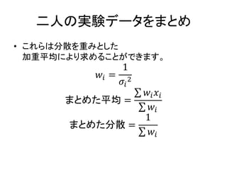 二人の実験データをまとめ
• これらは分散を重みとした
加重平均により求めることができます。
𝑤𝑖 =
1
𝜎𝑖
2
まとめた平均 =
𝑤𝑖 𝑥𝑖
𝑤𝑖
まとめた分散 =
1
𝑤𝑖
 