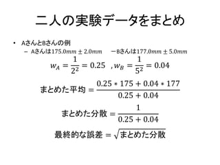 二人の実験データをまとめ
• AさんとBさんの例
– Aさんは175.0𝑚𝑚 ± 2.0𝑚𝑚 －Bさんは177.0𝑚𝑚 ± 5.0𝑚𝑚
𝑤 𝐴 =
1
22
= 0.25 , 𝑤 𝐵 =
1
52
= 0.04
まとめた平均 =
0.25 ∗ 175 + 0.04 ∗ 177
0.25 + 0.04
まとめた分散 =
1
0.25 + 0.04
最終的な誤差 = まとめた分散
 