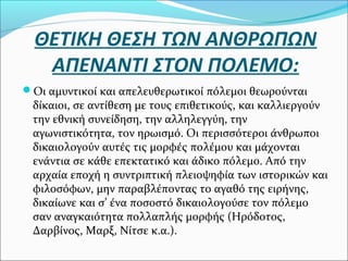 ΘΕΤΙΚΗ ΘΕΣΗ ΤΩΝ ΑΝΘΡΩΠΩΝ
ΑΠΕΝΑΝΤΙ ΣΤΟΝ ΠΟΛΕΜΟ:
Οι αμυντικοί και απελευθερωτικοί πόλεμοι θεωρούνται
δίκαιοι, σε αντίθεση με τους επιθετικούς, και καλλιεργούν
την εθνική συνείδηση, την αλληλεγγύη, την
αγωνιστικότητα, τον ηρωισμό. Οι περισσότεροι άνθρωποι
δικαιολογούν αυτές τις μορφές πολέμου και μάχονται
ενάντια σε κάθε επεκτατικό και άδικο πόλεμο. Από την
αρχαία εποχή η συντριπτική πλειοψηφία των ιστορικών και
φιλοσόφων, μην παραβλέποντας το αγαθό της ειρήνης,
δικαίωνε και σ’ ένα ποσοστό δικαιολογούσε τον πόλεμο
σαν αναγκαιότητα πολλαπλής μορφής (Ηρόδοτος,
Δαρβίνος, Μαρξ, Νίτσε κ.α.).
 