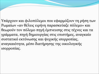 Υπάρχουν και φιλοπόλεμοι που εφαρμόζουν τη ρήση των
Ρωμαίων «αν θέλεις ειρήνη παρασκεύαζε πόλεμο» και
θεωρούν τον πόλεμο πηγή έμπνευσης στις τέχνες και τα
γράμματα, πηγή δημιουργίας στις επιστήμες, αναγκαίο
συστατικό εκτόνωσης και ψυχικής ισορροπίας,
αναγκαιότητα, μέσο διατήρησης της οικολογικής
ισορροπίας.
 