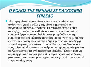 Ο ΡΟΛΟΣ ΤΗΣ ΕΙΡΗΝΗΣ ΣΕ ΠΑΓΚΟΣΜΙΟ
ΕΠΙΔΕΔΟ
Η ειρήνη είναι το μεγαλύτερο επίτευγμα όλων των
ανθρώπων γιατί ο ρόλος της είναι σημαντικός σε
παγκόσμιο επίπεδο. Αποτελεί το σπουδαιότερο κρίκο
συνοχής μεταξύ των ανθρώπων και τους παρακινεί σε
ειρηνικά έργα που συμβάλλουν στην πρόοδο και την
ευημερία της ανθρώπινης παγκόσμιας κοινότητας. Επίσης
φέρνει σε επαφή τους λαούς όλης της γης και καλλιεργεί
τον διάλογο ως μοναδικό μέσο επίλυσης των διαφόρων
τους ολοκληρώνοντας την ανθρώπινη προσωπικότητα και
καλλιεργώντας τα ανθρωπιστικά ιδεώδη .Τέλος η ειρήνη
δημιουργεί το απαραίτητο κλίμα αγάπης και ασφάλειας,
μέσα στο οποίο ο άνθρωπος μπορεί να γευτεί τους καρπούς
της εργασίας τους.
 