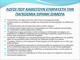 ΛΟΓΟΙ ΠΟΥ ΚΑΘΙΣΤΟΥΝ ΕΥΘΡΑΥΣΤΗ ΤΗΝ
ΠΑΓΚΟΣΜΙΑ ΕΙΡΗΝΗ ΣΗΜΕΡΑ
 Η κρίση όλων των αξιών που είναι πολύ έντονη στη σημερινή εποχή.
 Ο φανατισμός σε οποιαδήποτε μορφή που δυναμιτίζει και δηλητηριάζει τις ανθρώπινες
σχέσεις.
 Οι ιμπεριαλιστικές και μιλιταριστικές τάσεις πολλών κρατών.
 Οι στρατιωτικοί ανταγωνισμοί και η τελειοποίηση των όπλων μαζικής καταστροφής,
που απορροφούν μεγάλα χρηματικά κονδύλια.
 Η εμφάνιση συνεχώς καινούριων εστιών πολέμου σε πολλά μέρη του κόσμου, που
υποσκάπτουν τη διεθνή συνεργασία και την παγκόσμια ισορροπία, μεγαλώνοντας τον
κίνδυνο μιας παγκόσμιας πολεμικής σύρραξης.
 Η έλλειψη του διαλόγου και η μη αναγνώριση από όλους τους ανθρώπους της μεγάλης
αξίας του ως μοναδικού μέσου επίλυσης των διαφορών μεταξύ των κρατών.
 Ο μεγάλος κίνδυνος ενός πυρηνικού ολοκαυτώματος που θα σημάνει και το τέλος της
ανθρωπότητας.
 Η μεγάλη διαφορά στην κατανομή του πλούτου μεταξύ των κρατών και των ανθρώπων.
Αυτή η κατάσταση δημιουργεί κοινωνικές ανισότητες και γενικά πολλά προβλήματα.
 Η παγκόσμια οικονομική κρίση και ειδικότερα η ενεργειακή κρίση, η οποία μπορεί να
ανατρέψει την παγκόσμια ειρήνη.
 Η γενικότερη κρίση που εμφανίζεται σε όλους τους τομείς του σύγχρονου πολιτισμού.
 Οικονομικά συμφέροντα.
 