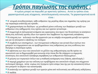 Τρόποι παγίωσης της ειρήνης :
Η ειρήνη μπορεί να παγιωθεί με αρκετούς τρόπους . Αυτοί οι τρόποι είναι
χαρακτηριστικά μιας σύγχρονης αποτελεσματικής κοινωνίας. Τα χαρακτηριστικά αυτά
είναι :
Η ατομική συνειδητοποίηση κάθε ανθρώπου της μεγάλης άξιας και σημασίας της ειρήνης για
την παγκόσμια ανάπτυξη και πρόοδο .
Η χρησιμοποίηση του διαλόγου ως μοναδικού μέσου επίλυσης των διαφόρων μεταξύ των
ανθρώπων στις καθημερινές τους σχέσεις και των κρατών γενικότερα .
Η συμμετοχή σε φιλειρηνικά κινήματα και οργανώσεις που έχουν την δυνατότητα να ασκήσουν
πίεση στις πολιτικές ηγεσίες όλων των κρατών που λαμβάνουν τις σημαντικές αποφάσεις
Η ενίσχυση των πολιτικών που θα εργαστούν για να υπάρξει συνεργασία μεταξύ των κρατών
και για να αποτραπεί ο εφιάλτης του πολέμου
Η συμβολή των επιστημόνων , των πνευματικών ανθρώπων και γενικά όλων εκείνων που
μπορούν να ενημερώσουν και να προβληματίσουν τους ανθρώπους για τους κινδύνους που
διατρέχει η παγκόσμια ειρήνη
Η αφύπνιση των νέων που αποτελούν το μέλλον της ανθρωπότητας και θα πρέπει να
αγωνιστούν για να δημιουργηθεί μια κοινωνία στην όποια δεν θα υπάρχουν οι σημερινές
ανισότητες που αποτελούν κατάφορη παραβίαση των ανθρωπινών δικαιωμάτων .
Η μείωση των πυρηνικών όπλων και η σταδιακή κατάργηση τους (ύφεση ,αφοπλισμός )
Η παροχή χρημάτων για την επίλυση των προβλήματα που αποτελούν πληγές του σύγχρονου
πολιτισμού (φτώχια , πείνα κυρίως στο λεγόμενο τρίτο κόσμο )και όχι για την κατασκευή όπλων
που μπορούν να φέρουν την καταστροφή
Η ανάπτυξη των σχέσεων μεταξύ των κρατών μέσα από πολιτιστικές και αθλητικές εκδηλώσεις
Η παιδεία
 