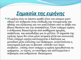 Σημασία της ειρήνης
Η ειρήνη είναι το ύψιστο αγαθό όλου του κόσμου γιατί
οδηγεί τον άνθρωπο στην επιδίωξη της πνευματικής και
ηθικής του εξύψωσης και τον απαλλάσσει από το φόβο του
βίαιου θανάτου και την ανασφάλεια, Όταν υπάρχει ειρήνη
ο άνθρωπος διακατέχεται από αισθήματα ηρεμίας,
ασφάλειας και αισιοδοξίας για το μέλλον. Η σημασία της
ειρήνης όμως δεν είναι μόνο ατομική αλλά και κοινωνική.
Όταν υπάρχει ειρήνη καλλιεργείται ο διάλογος ως
μοναδικό μέσο επίλυσης των διάφορων, αναπτύσσεται η
οικονομική ζωή και το βιοτικό επίπεδο των λαών
ανεβαίνει . επίσης όταν υπάρχει η ειρήνη προωθούνται τα
γράμματα , οι τέχνες ,οι επιστήμες και καλλιεργείται ο
σεβασμός στα ανθρώπινα δικαιώματα.
 