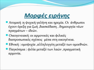 Μορφές ειρήνης
Ατομική :η ψυχική γαλήνη και ηρεμία. Οι άνθρωποι
έχουν όρεξη για ζωή ,διασκέδαση , δημιουργία νέων
πραγμάτων – ιδεών.
Οικογενειακή :οι αρμονικές και φιλικές
διαπροσωπικές σχέσεις μέσα στη οικογένεια.
Εθνική : ομοψυχία ,αλληλεγγύη μεταξύ των ομοεθνών.
Παγκόσμια : φιλία μεταξύ των λαών ,πραγματική
αρμονία.
 
