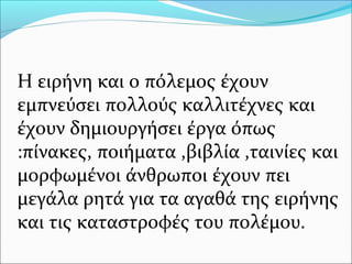 Η ειρήνη και ο πόλεμος έχουν
εμπνεύσει πολλούς καλλιτέχνες και
έχουν δημιουργήσει έργα όπως
:πίνακες, ποιήματα ,βιβλία ,ταινίες και
μορφωμένοι άνθρωποι έχουν πει
μεγάλα ρητά για τα αγαθά της ειρήνης
και τις καταστροφές του πολέμου.
 