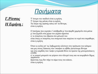 Ποιήματα
Γ.Ρίτσος
Η Ειρήνη :
Τ' όνειρο του παιδιού είναι η ειρήνη.
Τ' όνειρο της μάνας είναι η ειρήνη.
Τα λόγια της αγάπης κάτω απ' τα δέντρα,
είναι η ειρήνη.
Ο πατέρας που γυρνάει τ' απόβραδο μ' ένα φαρδύ χαμόγελο στα μάτια
μ' ένα ζεμπίλι στα χέρια του γεμάτο φρούτα
κ' οι σταγόνες του ιδρώτα στο μέτωπό του
είναι όπως οι σταγόνες του σταμνιού που παγώνει το νερό στο παράθυρο,
είναι η ειρήνη.
Όταν οι ουλές απ' τις λαβωματιές κλείνουν στο πρόσωπο του κόσμου
και μες στους λάκκους που 'σκαψαν οι οβίδες φυτεύουμε δέντρα
και στις καρδιές που 'καψε η πυρκαϊά δένει τα πρώτα της μπουμπούκια η
ελπίδα
κ' οι νεκροί μπορούν να γείρουν στο πλευρό τους και να κοιμηθούν δίχως
παράπονο
ξέροντας πως δεν πήγε το αίμα τους του κάκου,
είναι η ειρήνη.
 