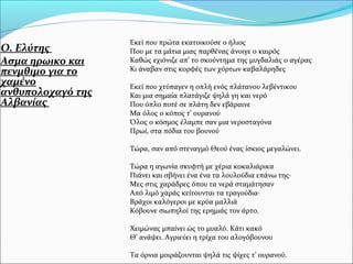 Ο. Ελύτης
Ασμα ηρωικο και
πενμθιμο για το
χαμένο
ανθυπολοχαγό της
Αλβανίας
Εκεί που πρώτα εκατοικούσε ο ήλιος
Που με τα μάτια μιας παρθένας άνοιγε ο καιρός
Kαθώς εχιόνιζε απ’ το σκούντημα της μυγδαλιάς ο αγέρας
Kι άναβαν στις κορφές των χόρτων καβαλάρηδες
Eκεί που χτύπαγεν η οπλή ενός πλάτανου λεβέντικου
Kαι μια σημαία πλατάγιζε ψηλά γη και νερό
Που όπλο ποτέ σε πλάτη δεν εβάραινε
Mα όλος ο κόπος τ’ ουρανού
Όλος ο κόσμος έλαμπε σαν μια νεροσταγόνα
Πρωί, στα πόδια του βουνού
Tώρα, σαν από στεναγμό Θεού ένας ίσκιος μεγαλώνει.
Tώρα η αγωνία σκυφτή με χέρια κοκαλιάρικα
Πιάνει και σβήνει ένα ένα τα λουλούδια επάνω της·
Mες στις χαράδρες όπου τα νερά σταμάτησαν
Aπό λιμό χαράς κείτουνται τα τραγούδια·
Bράχοι καλόγεροι με κρύα μαλλιά
Kόβουνε σιωπηλοί της ερημιάς τον άρτο.
Χειμώνας μπαίνει ώς το μυαλό. Κάτι κακό
Θ’ ανάψει. Αγριεύει η τρίχα του αλογόβουνου
Tα όρνια μοιράζουνται ψηλά τις ψίχες τ’ ουρανού.
 