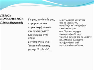 ΓΙΕ ΜΟΥ
ΜΟΝΑΚΡΙΒΕ ΜΟΥ
Γιάννης Περγαντάς
Γιε μου, μονάκριβε μου,
σε μαρμαρώσανε
σε μια μικρή πλατεία
σαν σε σκοτώσανε.
Και γράψανε στην
πλάκα
με τόση υποκρισία:
"έπεσε πολεμώντας
για την Ελευθερία".
Μα εγώ, μικρό μου αγόρι,
που σε μεγάλωσα,
σε φύλαξα απ' το ξεροβόρι
και σ' ανάστησα,
σου δίνω την ευχή μου
και τη συμβουλή μου
να λες σ' αυτούς που σε κοιτάνε
με λυπημένα βλέμματα
πως βρίσκεσαι εκεί,
γιατί σου είπαν ψέματα.
 