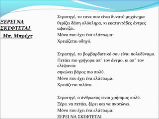 ΞΕΡΕΙ ΝΑ
ΣΚΕΦΤΕΤΑΙ
Μπ. Μπρέχτ
Στρατηγέ, το τανκ σου είναι δυνατό μηχάνημα
θερίζει δάση ολόκληρα, κι εκατοντάδες άντρες
αφανίζει.
Μόνο που έχει ένα ελάττωμα:
Χρειάζεται οδηγό.
Στρατηγέ, το βομβαρδιστικό σου είναι πολυδύναμο.
Πετάει πιο γρήγορα απ΄ τον άνεμο, κι απ΄ τον
ελέφαντα
σηκώνει βάρος πιο πολύ.
Μόνο που έχει ένα ελάττωμα:
Χρειάζεται πιλότο.
Στρατηγέ, ο άνθρωπος είναι χρήσιμος πολύ.
Ξέρει να πετάει, ξέρει και να σκοτώνει.
Μόνο που έχει ένα ελάττωμα:
ΞΕΡΕΙ ΝΑ ΣΚΕΦΤΕΤΑΙ
 