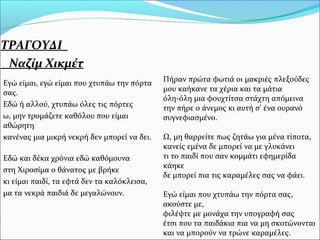 ΤΡΑΓΟΥΔΙ
Ναζίμ Χικμέτ
Εγώ είμαι, εγώ είμαι που χτυπάω την πόρτα
σας.
Εδώ ή αλλού, χτυπάω όλες τις πόρτες
ω, μην τρομάζετε καθόλου που είμαι
αθώρητη
κανένας μια μικρή νεκρή δεν μπορεί να δει.
Εδώ και δέκα χρόνια εδώ καθόμουνα
στη Χιροσίμα ο θάνατος με βρήκε
κι είμαι παιδί, τα εφτά δεν τα καλόκλεισα,
μα τα νεκρά παιδιά δε μεγαλώνουν.
Πήραν πρώτα φωτιά οι μακριές πλεξούδες
μου καήκανε τα χέρια και τα μάτια
όλη-όλη μια φουχτίτσα στάχτη απόμεινα
την πήρε ο άνεμος κι αυτή σ' ένα ουρανό
συγνεφιασμένο.
Ω, μη θαρρείτε πως ζητάω για μένα τίποτα,
κανείς εμένα δε μπορεί να με γλυκάνει
τι το παιδί που σαν κομμάτι εφημερίδα
κάηκε
δε μπορεί πια τις καραμέλες σας να φάει.
Εγώ είμαι που χτυπάω την πόρτα σας,
ακούστε με,
φιλέψτε με μονάχα την υπογραφή σας
έτσι που τα παιδάκια πια να μη σκοτώνονται
και να μπορούν να τρώνε καραμέλες.
 