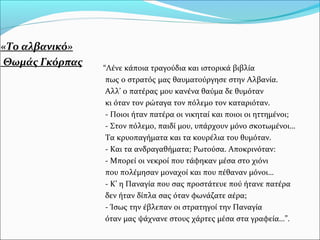 «Το αλβανικό»
Θωμάς Γκόρπας “Λένε κάποια τραγούδια και ιστορικά βιβλία
πως ο στρατός μας θαυματούργησε στην Αλβανία.
Αλλ’ ο πατέρας μου κανένα θαύμα δε θυμόταν
κι όταν τον ρώταγα τον πόλεμο τον καταριόταν.
- Ποιοι ήταν πατέρα οι νικηταί και ποιοι οι ηττημένοι;
- Στον πόλεμο, παιδί μου, υπάρχουν μόνο σκοτωμένοι…
Τα κρυοπαγήματα και τα κουρέλια του θυμόταν.
- Και τα ανδραγαθήματα; Ρωτούσα. Αποκρινόταν:
- Μπορεί οι νεκροί που τάφηκαν μέσα στο χιόνι
που πολέμησαν μοναχοί και που πέθαναν μόνοι…
- Κ’ η Παναγία που σας προστάτευε πού ήτανε πατέρα
δεν ήταν δίπλα σας όταν φωνάζατε αέρα;
- Ίσως την έβλεπαν οι στρατηγοί την Παναγία
όταν μας ψάχνανε στους χάρτες μέσα στα γραφεία…”.
 