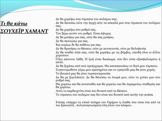Τι θα κάνω
ΣΟΥΧΕΪΡ ΧΑΜΑΝΤ
Δε θα χορέψω στα τύμπανα του πολέμου σας.
Δε θα δανείσω ούτε την ψυχή ούτε τα κόκαλά μου στα τύμπανα του πολέμου
σας.
Δε θα χορέψω στο ρυθμό σας.
Τον ξέρω αυτόν τον ρυθμό. Είναι άψυχος
Δε θα μισήσω για σας, ούτε θα σας μισήσω.
Δε θα σκοτώσω για σας.
Και κυρίως δε θα πεθάνω για σας.
Δε θα θρηνήσω το θάνατο, ούτε με αυτοκτονία, ούτε με δολοφονία.
Δε θα σταθώ πλάι σας, ούτε θα χορέψω με τις βόμβες, επειδή όλοι οι άλλοι
χορεύουν.
Όλοι κάνουνε λάθη. Η ζωή είναι δικαίωμα, που δεν είναι εξασφαλισμένο ή
απλό.
Δε θα ξεχάσω από πού προέρχομαι. Θα κατασκευάσω το δικό μου τύμπανο.
Συγκεντρωθείτε γύρω μου αγαπημένοι και το τραγούδι μας θα γίνει χορός.
Το βουητό μας θα γίνει τυμπανοκρουσία.
Δε θα με ξεγελάσετε. Δε θα δανείσω το όνομά μου, ούτε το χτύπο μου στο
ρυθμό σας.
Θα χορεύω και θα αντισταθώ και θα χορεύω και θα παραμείνω σταθερός και
θα χορεύω.
Αυτό το καρδιοχτύπι είναι πιο δυνατό από το θάνατο.
Το τύμπανο του πολέμου σας δεν είναι πιο δυνατό από αυτήν την ανάσα.
Επίσης υπάρχει το επικό ποίημα του Ομήρου η ιλιάδα που είναι ένα από τα
πιο ξακουστά , πολυαναγνωσμένα έπη όλου του κόσμου .
 