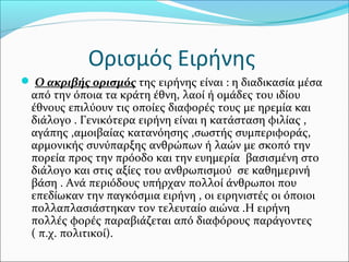 Ορισμός Ειρήνης
 Ο ακριβής ορισμός της ειρήνης είναι : η διαδικασία μέσα
από την όποια τα κράτη έθνη, λαοί ή ομάδες του ιδίου
έθνους επιλύουν τις οποίες διαφορές τους με ηρεμία και
διάλογο . Γενικότερα ειρήνη είναι η κατάσταση φιλίας ,
αγάπης ,αμοιβαίας κατανόησης ,σωστής συμπεριφοράς,
αρμονικής συνύπαρξης ανθρώπων ή λαών με σκοπό την
πορεία προς την πρόοδο και την ευημερία βασισμένη στο
διάλογο και στις αξίες του ανθρωπισμού σε καθημερινή
βάση . Ανά περιόδους υπήρχαν πολλοί άνθρωποι που
επεδίωκαν την παγκόσμια ειρήνη , οι ειρηνιστές οι όποιοι
πολλαπλασιάστηκαν τον τελευταίο αιώνα .Η ειρήνη
πολλές φορές παραβιάζεται από διαφόρους παράγοντες
( π.χ. πολιτικοί).
 