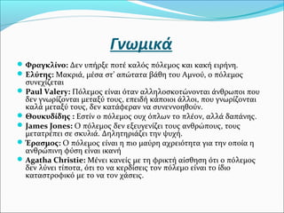 Γνωμικά
Φραγκλίνο: Δεν υπήρξε ποτέ καλός πόλεμος και κακή ειρήνη.
Ελύτης: Μακριά, μέσα στ’ απώτατα βάθη του Αμνού, ο πόλεμος
συνεχίζεται
Paul Valery: Πόλεμος είναι όταν αλληλοσκοτώνονται άνθρωποι που
δεν γνωρίζονται μεταξύ τους, επειδή κάποιοι άλλοι, που γνωρίζονται
καλά μεταξύ τους, δεν κατάφεραν να συνεννοηθούν.
Θουκυδίδης : Εστίν ο πόλεμος ουχ όπλων το πλέον, αλλά δαπάνης.
James Jones: Ο πόλεμος δεν εξευγενίζει τους ανθρώπους, τους
μετατρέπει σε σκυλιά. Δηλητηριάζει την ψυχή.
Έρασμος: Ο πόλεμος είναι η πιο μαύρη αχρειότητα για την οποία η
ανθρώπινη φύση είναι ικανή
Agatha Christie: Μένει κανείς με τη φρικτή αίσθηση ότι ο πόλεμος
δεν λύνει τίποτα, ότι το να κερδίσεις τον πόλεμο είναι το ίδιο
καταστροφικό με το να τον χάσεις.
 