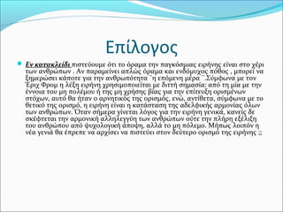 Επίλογος
 Εν κατακλείδι πιστεύουμε ότι το όραμα την παγκόσμιας ειρήνης είναι στο χέρι
των ανθρώπων . Αν παραμείνει απλώς όραμα και ενδόμυχος πόθος , μπορεί να
ξημερώσει κάποτε για την ανθρωπότητα ¨η επόμενη μέρα ¨.Σύμφωνα με τον
Έριχ Φρομ η λέξη ειρήνη χρησιμοποιείται με διττή σημασία: από τη μία με την
έννοια του μη πολέμου ή της μη χρήσης βίας για την επίτευξη ορισμένων
στόχων, αυτό θα ήταν ο αρνητικός της ορισμός, ενώ, αντίθετα, σύμφωνα με το
θετικό της ορισμό, η ειρήνη είναι η κατάσταση της αδελφικής αρμονίας όλων
των ανθρώπων. Όταν σήμερα γίνεται λόγος για την ειρήνη γενικά, κανείς δε
σκέφτεται την αρμονική αλληλεγγύη των ανθρώπων ούτε την πλήρη εξέλιξη
του ανθρώπου από ψυχολογική άποψη, αλλά το μη πόλεμο. Μήπως λοιπόν η
νέα γενιά θα έπρεπε να αρχίσει να πιστεύει στον δεύτερο ορισμό της ειρήνης ;;
 