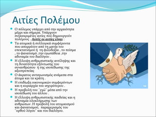 Αιτίες Πολέμου
 Ο πόλεμος υπάρχει από την αρχαιότητα
μέχρι και σήμερα. Υπάρχουν
συγκεκριμένες αιτίες που δημιουργούν
πολέμους . Αυτές οι αιτίες είναι :
 Τα ατομικά ή συλλογικά συμφέροντα
που απορρέουν από τη μανία του
επεκτατισμού ή τη φιλοδοξία , το πείσμα
, το φανατισμό ,την εγωπάθεια ,την
αδυναμία του διαλόγου .
 Η έλλειψη ανθρωπιστικής αντίληψης και
τη δυνατότητα εξόντωσης του
συνανθρώπου ή της ισοπέδωσης της
αξιοπρεπείας
 Ο άκρατος ανταγωνισμός ανάμεσα στα
άτομα και τα κράτη .
 Η επιδίωξη οικονομικών συμφερόντων
και η κυριαρχία του ισχυρότερου .
 Η προβολή του ¨εγώ¨ μέσα από την
ισοπέδωση του άλλου .
 Η έλλειψη ανθρωπιστικής παιδείας και η
αδυναμία ολοκλήρωσης των
ανθρώπων .Η προβολή του ατομικισμού
και φανατισμού, παραμερισμός του
¨ορθού λόγου¨ και του διαλόγου.
 