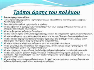 Τρόποι άρσης του πολέμου
 Τρόποι άρσης του πολέμου
 Παγίωση παγκόσμιας ειρήνης ( άρνηση των όπλων οποιασδήποτε τεχνολογίας και μορφής).
Αφοπλισμός κρατών.
 Ανάπτυξη μαζικοποίηση ειρηνιστικών κινημάτων
 Με την αφύπνιση ή εγρήγορση των συνειδήσεων των νέων κυρίως ανθρώπων σχετικά με τα
ολέθρια αποτελέσματα του πολέμου.
 Με το σεβασμό στα ανθρώπινα δικαιώματα .
 Με την υιοθέτηση της ανθρωπιστικής παιδείας , που δεν θα επιτρέπει την εξόντωση συνανθρώπων .
 Με την ολοκλήρωση της προσωπικότητας και με την παροχή όλων των δυνατών ερεθισμάτων
 Με την άρνηση της τεχνοκρατικής αντίληψης σχετικά με την ανάπτυξη του πολιτισμού με την
στροφή του επιστήμονα προς τις ανάγκες της ανθρωπότητας.
 Με την στροφή του σύγχρονου ανθρώπου προς τον εσωτερικό του κόσμου
 Με το ξεπέρασμα του φανατισμού ,του ατομικισμού , ανταγωνισμού και με την κυριαρχία του
γόνιμου διαλόγου για την επίλυση των διαφορών
 Με την εγρήγορση της συνείδησης ότι δηλαδή η ανθρωπινή ζωή είναι το πολυτιμότερο αγαθό.
 Με την αντίληψη ότι η ειρήνη παραμένει ακόμη ένα ιδανικό που κερδίζεται με αγώνα και
αυτοθυσία . Άρα ενεργοποίηση των λαών και των ατόμων για την αποφυγή και άρνηση όλων των
μορφών του πολέμου.
 Με τον αγώνα του επιστήμονα (θεωρητικού – θετικού) για την εγρήγορση των συνειδήσεων των
απλών ανθρώπων σχετικά με την αποφυγή του πόλεμου.
 