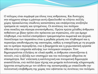 Ο πόλεμος είναι συμφορά για όλους τους ανθρώπους. Και δυστυχώς
στο σύγχρονο κόσμο η μάστιγα αυτή εξακολουθεί να πλήττει πολλές
χώρες προκαλώντας επώδυνες καταστάσεις και επιφέροντας ανεξίτηλα
τραύματα σε νικητές και ηττημένους. Οι συνέπειες του πολέμου
είναι ποικίλες και σίγουρα ανεπανόρθωτες. Πρώτα πρώτα χιλιάδες άνθρωποι
πεθαίνουν με βίαιο τρόπο είτε πρόκειται για στρατιώτες, είτε για άμαχο
πληθυσμό, ενώ πολλοί επιστρέφουν τραυματισμένοι σωματικά και ψυχικά.
Αποτέλεσμα των παραπάνω είναι η ραγδαία μείωση του πληθυσμού και η
περαιτέρω αποδυνάμωση της οικονομίας, καθώς η ενασχόληση με τη γεωργία
και το εμπόριο περιορίζεται, ενώ η βιομηχανία και η χειρωνακτική εργασία
τίθενται στην υπηρεσία κάλυψης των πολεμικών αναγκών. Έτσι
δημιουργούνται ελλείψεις σε υλικά αγαθά, οι άνθρωποι υποσιτίζονται ή
πεινούν, ενώ η εξέλιξη των επιστημών και του πολιτισμού οδηγείται σε
στασιμότητα. Κατ' επέκταση η καλλιτεχνική και πνευματική δημιουργία
αναστέλλεται, ενώ πολλά έργα τέχνης και μνημεία πολιτιστικής κληρονομιάς
έρχονται αντιμέτωπα με τον κίνδυνο της καταστροφής με επακόλουθο την
πολιτιστική υποβάθμιση της χώρας που υφίσταται τις συνέπειες του πολέμου.
 