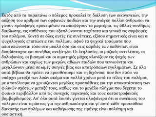Εκτός από τα παραπάνω ο πόλεμος προκαλεί τη διάλυση των οικογενειών, την
αύξηση του αριθμού των ορφανών παιδιών και την ανάγκη πολλοί άνθρωποι να
γίνουν πρόσφυγες προκειμένου να αποφύγουν τα μαρτύρια, τις άθλιες συνθήκες
διαβίωσης, τις ασθένειες που εξαπλώνονται ταχύτατα και γενικά τις συμφορές
του πολέμου. Κοντά σε όλες αυτές τις συνέπειες, εξίσου σημαντικές είναι και οι
ψυχολογικές επιπτώσεις του πολέμου, αφού τα ψυχικά τραύματα που
αποτυπώνονται τόσο στο μυαλό όσο και στις καρδιές των παθόντων είναι
δυσβάσταχτα και συνήθως ανεξίτηλα. Οι λεηλασίες, οι μαζικές εκτελέσεις, οι
δολοφονίες, οι βιασμοί και οι αιματηρές μάχες κλονίζουν τις ψυχές των
ανθρώπων και κυρίως των μικρών, αθώων παιδιών που γεννιούνται και
μεγαλώνουν μέσα σε ωμές σκηνές βίας και αποτρόπαιων εγκλημάτων. Σε όλα
αυτά βέβαια θα πρέπει να προσθέσουμε και τη διχόνοια που δεν παύει να
υπάρχει μεταξύ των λαών ακόμα και πολλά χρόνια μετά το τέλος του πολέμου,
με αποτέλεσμα να χρειάζονται μεγάλες προσπάθειες για την αποκατάσταση των
φιλικών σχέσεων μεταξύ τους, καθώς και το μεγάλο πλήγμα που δέχεται το
φυσικό περιβάλλον από τις συνεχείς πυρκαγιές και τους καταστροφικούς
βομβαρδισμούς. Απ' όλα αυτά λοιπόν γίνεται ολοφάνερο ότι οι συνέπειες του
πολέμου είναι τεράστιες για την ανθρωπότητα και γι' αυτό κάθε προσπάθεια
διακοπής των πολέμων και καθιέρωσης της ειρήνης είναι πολύτιμη και
ουσιαστική.
 