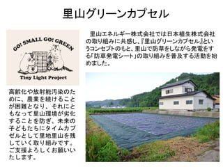 里山グリーンカプセル
里山エネルギー株式会社では日本植生株式会社
の取り組みに共感し、『里山グリーンカプセル』とい
うコンセプトのもと、里山で防草をしながら発電をす
る「防草発電シート」の取り組みを普及する活動を始
めました。
高齢化や放射能汚染のた
めに、農業を続けること
が困難となり、それにと
もなって里山環境が劣化
することを防ぎ、未来の
子どもたちにタイムカプ
ゼルとして里地里山を残
していく取り組みです。
ご支援よろしくお願いい
たします。
 