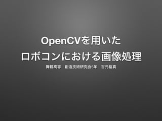 OpenCVを用いた
ロボコンにおける画像処理
舞鶴高専 創造技術研究会5年 吉元裕真
 