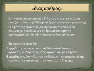 Στην αφήγηση κυριαρχεί ο διάλογος κι έτσι το κείμενο
μοιάζει με ένα μικρό θεατρικό έργο (μονόπρακτο < μίας πράξης).
Ο αφηγητής είναι το κύριο πρόσωπο του διαλόγου,
συμμετέχει στα δρώμενα (= δραματοποιημένος –
ομοδιηγητικός) και αφηγείται σε πρώτο πρόσωπο.
Τα πρόσωπα είναι δύο:
Ο εργοδότης, πατέρας των παιδιών που διδάσκονται,
άρχοντας κι ιδιοκτήτης ενός αρχοντικού με υπηρέτες
Η εργαζόμενη, δασκάλα των παιδιών, στη συμπεριφορά της
οποίας επικεντρώνεται το σύντομο αυτό διήγημα.
 