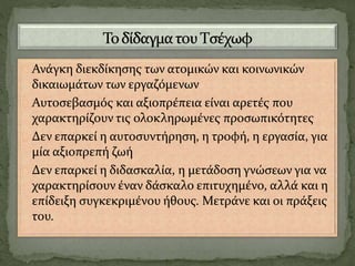 Ανάγκη διεκδίκησης των ατομικών και κοινωνικών
δικαιωμάτων των εργαζόμενων
Αυτοσεβασμός και αξιοπρέπεια είναι αρετές που
χαρακτηρίζουν τις ολοκληρωμένες προσωπικότητες
Δεν επαρκεί η αυτοσυντήρηση, η τροφή, η εργασία, για
μία αξιοπρεπή ζωή
Δεν επαρκεί η διδασκαλία, η μετάδοση γνώσεων για να
χαρακτηρίσουν έναν δάσκαλο επιτυχημένο, αλλά και η
επίδειξη συγκεκριμένου ήθους. Μετράνε και οι πράξεις
του.
 