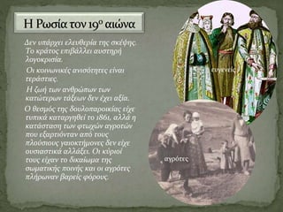 Δεν υπάρχει ελευθερία της σκέψης.
Το κράτος επιβάλλει αυστηρή
λογοκρισία.
Οι κοινωνικές ανισότητες είναι
τεράστιες.
Η ζωή των ανθρώπων των
κατώτερων τάξεων δεν έχει αξία.
Ο θεσμός της δουλοπαροικίας είχε
τυπικά καταργηθεί το 1861, αλλά η
κατάσταση των φτωχών αγροτών
που εξαρτιόνταν από τους
πλούσιους γαιοκτήμονες δεν είχε
ουσιαστικά αλλάξει. Οι κύριοί
τους είχαν το δικαίωμα της
σωματικής ποινής και οι αγρότες
πλήρωναν βαρείς φόρους.
ευγενείς
αγρότες
 