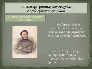 Αλεξάντρ Σεργκέγεβιτς Πούσκιν
(1799-1837)
Ο Πούσκιν είναι ο
μεγαλύτερος ποιητής της
Ρωσίας και ο δημιουργός της
νεότερης ρωσικής λογοτεχνίας
Ευγένιος Ονέγκιν (1832),
έμμετρο μυθιστόρημα
Μπόρις Γκοντουνόφ (1825),
δράμα
 
