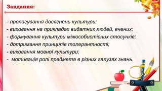 Завдання:
- пропагування досягнень культури;
- виховання на прикладах видатних людей, вчених;
- формування культури міжособистісних стосунків;
- дотримання принципів толерантності;
- виховання мовної культури;
- мотивація ролі предмета в різних галузях знань.
 