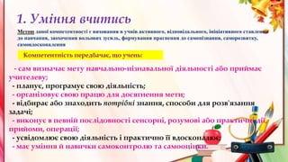 1. Уміння вчитись
Компетентність передбачає, що учень:
- сам визначає мету навчально-пізнавальної діяльності або приймає
учителеву;
- планує, програмує свою діяльність;
- організовує свою працю для досягнення мети;
- відбирає або знаходить потрібні знання, способи для розв'язання
задачі;
- виконує в певній послідовності сенсорні, розумові або практичні дії,
прийоми, операції;
- усвідомлює свою діяльність і практично її вдосконалює;
- має уміння й навички самоконтролю та самооцінки.
Метою даної компетентності є виховання в учнів активного, відповідального, ініціативного ставлення
до навчання, заохочення вольових зусиль, формування прагнення до самопізнання, саморозвитку,
самовдосконалення
 