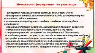- створення програми самоосвітньої діяльності учнів;
- формування стійкої позитивної мотивації до саморозвитку та
постійного вдосконалення;
- виконання випереджуючих завдань, завдання різного рівня
складності;
- варіативні домашні завдання, нетрадиційні домашні завдання;
- самостійне складання задач, тестів, питань до теми;
- залучення учнів до пошукової та дослідницької діяльності;
- складання учнями опорних конспектів, виконання творчих завдань;
- розробка учнями вікторин, написання рефератів
- організація самостійної роботи з інформаційними джерелами;
- позакласна робота (тематичні вечори, предметні тижні);
- залучення учнів до роботи консультантами, інструкторами.
Можливості формування та реалізація:
 