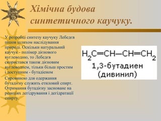 Хімічна будова
синтетичного каучуку.
У розробці синтезу каучуку Лебедєв
пішов шляхом наслідування
природі. Оскільки натуральний
каучук - полімер дієнового
вуглеводню, то Лебедєв
скористався також дієновим
вуглеводнем, тільки більш простим
і доступним - бутадіеном
Сировиною для одержання
бутадієну служить етиловий спирт.
Отримання бутадієну засноване на
реакціях дегідрування і дегідратації
спирту.
 