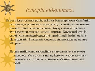 Iсторiя вiдкриття.
Каучук існує стільки років, скільки і сама природа. Скам'янілі
рештки каучуконосних дерев, які були знайдені, мають вік
близько трьох мільйонів років. Каучук мовою індіанців
тупи-гуарани означає «сльози дерева». Каучукові кулі із
сирої гуми знайдені серед руїн цивілізацій інків і майя в
Центральній і Південній Америці, вік цих куль не менше
900 років.
Перше знайомство європейців з натуральним каучуком
відбулося п'ять століть назад. Власне, історія каучуку
почалася, як не дивно, з дитячого м'ячика і шкільної
гумки.
 