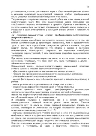 10
установленных, ставших достижением науки и общественной практики истины
в условиях конкретной педагогической ситуации, требует преобразования
опыта учащихся в направлении обнаружения этих истин».
Творчество учителя рассматривается в данной работе как поиск новых решений
педагогических задач. При этом педагогическая задача понимается как
«проблемные ситуации, возникающие в процессе обучения и воспитания, в
котором должно быть достигнуто согласование действий между учителями и
учащимися в целях формирования у последних знаний, умений и навыков».[9,
с.118-119]
1.2 Психолого-педагогические основы профессионально-педагогического
творчества учителя
Психологическое своеобразие деятельности педагога заключается в том, что
полная алгоритмизация еѐ практически невозможна, хотя в педагогическом
труде и существует определѐнная совокупность приѐмов и навыков, которым
педагог обучен. Но применяются эти приѐмы и навыки в постоянно
изменяющихся, нестандартных ситуациях, что определяет своеобразие
творческого поиска учителей. В этом заключается специфика педагогического
творчества.
При оценке педагогического творчества далеко не всегда можно однозначно и
категорично утверждать, что один опыт есть чисто творческий, а другой -
абсолютно нетворческий.
Проведенный анализ психолого-педагогических исследований позволяет
выявить основные качества педагогического творчества:
· эффективность применения известного опыта в новых условиях;
· гибкость при применении запланированного в неожиданных ситуациях;
· умение обосновывать интуитивные решения;
· умение фантазировать, видеть ближнюю, среднюю и дальнюю перспективу в
работе;
· умение развивать идею, реализовывать в конкретных условиях;
· видение «веера вариантов» решения одной и той же проблемы;
· умение применять опыт других, трансформировать рекомендации
методического пособия, теоретические положения научной публикации.
Важно, что творчество учителя предполагает также психологическое осознание
им собственной творческой индивидуальности.
В искусстве обучения и воспитания, как и в любом искусстве,
индивидуальность творящей личности решает очень многое. Учителя
отличаются друг от друга не только системой применяемых средств, но,
главное, характером их реализации, на который накладывает отпечаток их
психологическая индивидуальность.[5, с.117]
Творческая индивидуальность учителя включает в себя его индивидуальные
особенности, взятые в профессионально-творческом плане, выступающие здесь
не просто как индивидуальные характеристики, а в качестве своеобразного
проявления особенностей творца - педагога, как творческой личности.
Понятие «творческая индивидуальность» учителя включает в себя отношение
личности к творчеству, еѐ место в творческом процессе, уровень
 